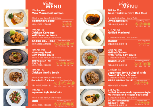 "Monday,4/13
We've marinated fatty, sashimi-grade salmon in our special miso, carefully grilled it.
Tuesday,4/14
Japanese fried chicken coated with sweet sour sauce accompanied by Home-made Tartar Sauce.
Wednesday,4/15
Hamburg Steak with Ponzu Sauce.
Thursday,4/16
The juicy grilled chicken and garlic aroma stimulate the appetite. Serve with garlic-soy sauce!
Friday,4/17
Sliced pork stir-fried with a spicy, savoury special sauce.